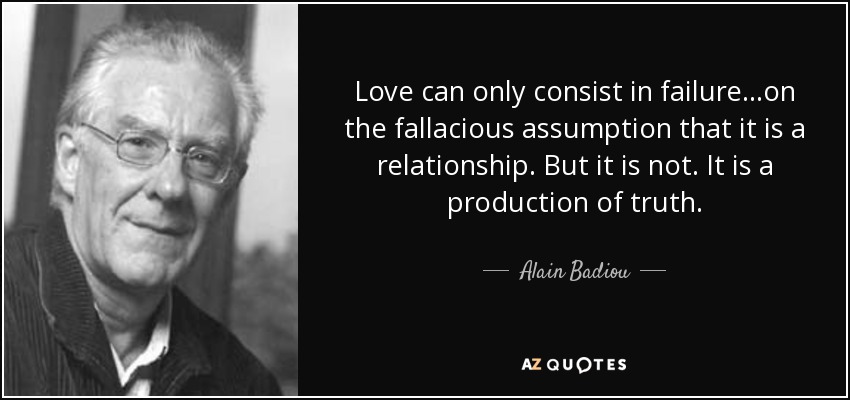 Love can only consist in failure...on the fallacious assumption that it is a relationship. But it is not. It is a production of truth. - Alain Badiou