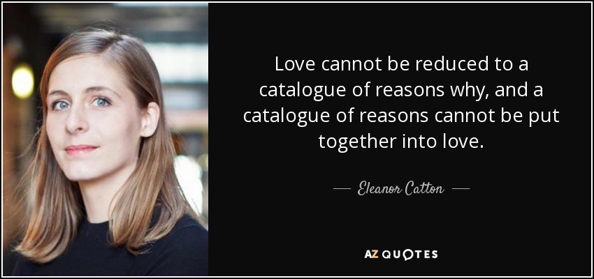 Love cannot be reduced to a catalogue of reasons why, and a catalogue of reasons cannot be put together into love. - Eleanor Catton