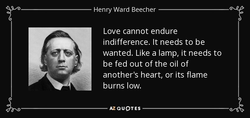 Love cannot endure indifference. It needs to be wanted. Like a lamp, it needs to be fed out of the oil of another's heart, or its flame burns low. - Henry Ward Beecher