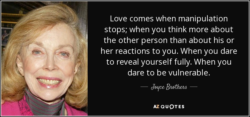 Love comes when manipulation stops; when you think more about the other person than about his or her reactions to you. When you dare to reveal yourself fully. When you dare to be vulnerable. - Joyce Brothers