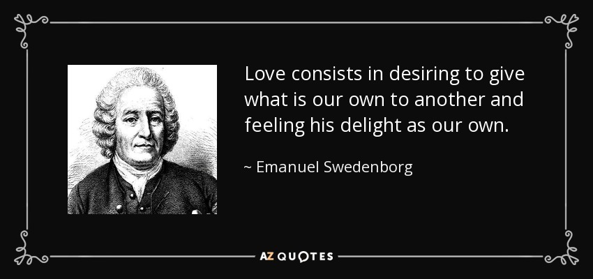 Love consists in desiring to give what is our own to another and feeling his delight as our own. - Emanuel Swedenborg