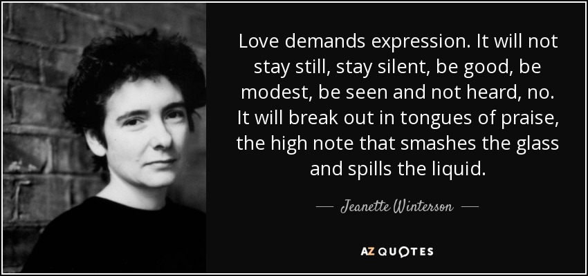 Love demands expression. It will not stay still, stay silent, be good, be modest, be seen and not heard, no. It will break out in tongues of praise, the high note that smashes the glass and spills the liquid. - Jeanette Winterson