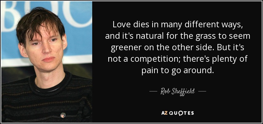 Love dies in many different ways, and it's natural for the grass to seem greener on the other side. But it's not a competition; there's plenty of pain to go around. - Rob Sheffield