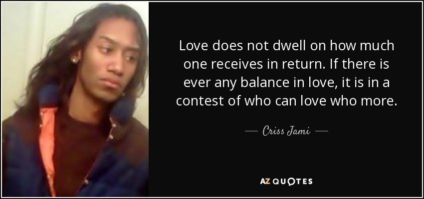 Love does not dwell on how much one receives in return. If there is ever any balance in love, it is in a contest of who can love who more. - Criss Jami