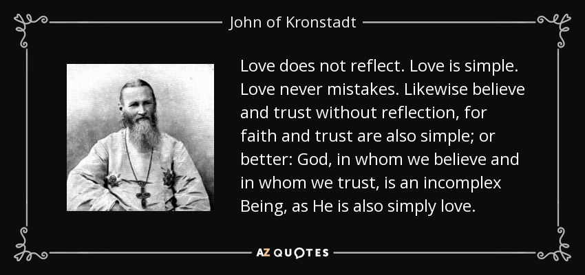 Love does not reflect. Love is simple. Love never mistakes. Likewise believe and trust without reflection, for faith and trust are also simple; or better: God, in whom we believe and in whom we trust, is an incomplex Being, as He is also simply love. - John of Kronstadt
