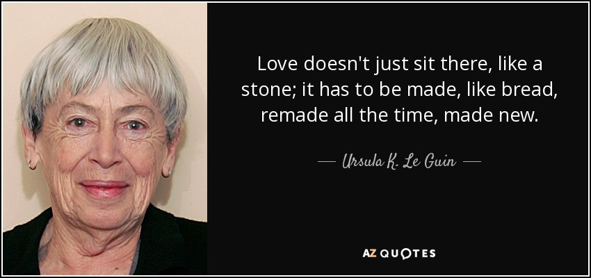 Love doesn't just sit there, like a stone; it has to be made, like bread, remade all the time, made new. - Ursula K. Le Guin