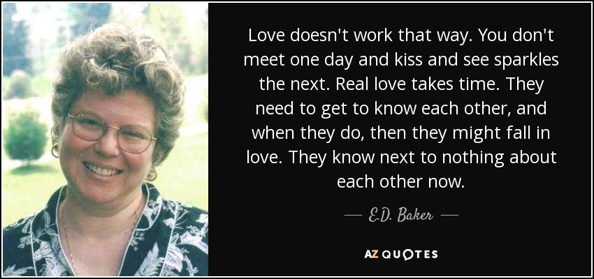 Love doesn't work that way. You don't meet one day and kiss and see sparkles the next. Real love takes time. They need to get to know each other, and when they do, then they might fall in love. They know next to nothing about each other now. - E.D. Baker