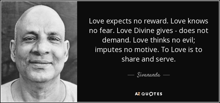 Love expects no reward. Love knows no fear. Love Divine gives - does not demand. Love thinks no evil; imputes no motive. To Love is to share and serve. - Sivananda