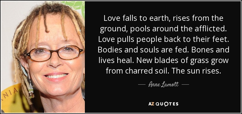 Love falls to earth, rises from the ground, pools around the afflicted. Love pulls people back to their feet. Bodies and souls are fed. Bones and lives heal. New blades of grass grow from charred soil. The sun rises. - Anne Lamott