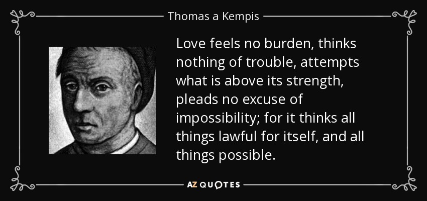 Love feels no burden, thinks nothing of trouble, attempts what is above its strength, pleads no excuse of impossibility; for it thinks all things lawful for itself, and all things possible. - Thomas a Kempis