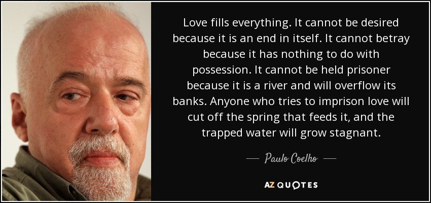 Love fills everything. It cannot be desired because it is an end in itself. It cannot betray because it has nothing to do with possession. It cannot be held prisoner because it is a river and will overflow its banks. Anyone who tries to imprison love will cut off the spring that feeds it, and the trapped water will grow stagnant. - Paulo Coelho