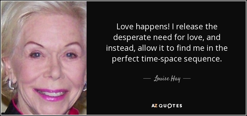 Love happens! I release the desperate need for love, and instead, allow it to find me in the perfect time-space sequence. - Louise Hay