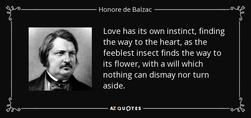 Love has its own instinct, finding the way to the heart, as the feeblest insect finds the way to its flower, with a will which nothing can dismay nor turn aside. - Honore de Balzac