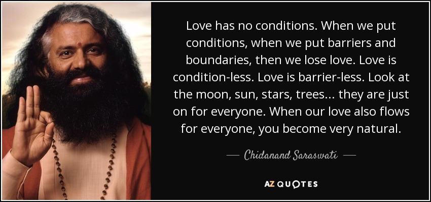 Love has no conditions. When we put conditions, when we put barriers and boundaries, then we lose love. Love is condition-less. Love is barrier-less. Look at the moon, sun, stars, trees. . . they are just on for everyone. When our love also flows for everyone, you become very natural. - Chidanand Saraswati