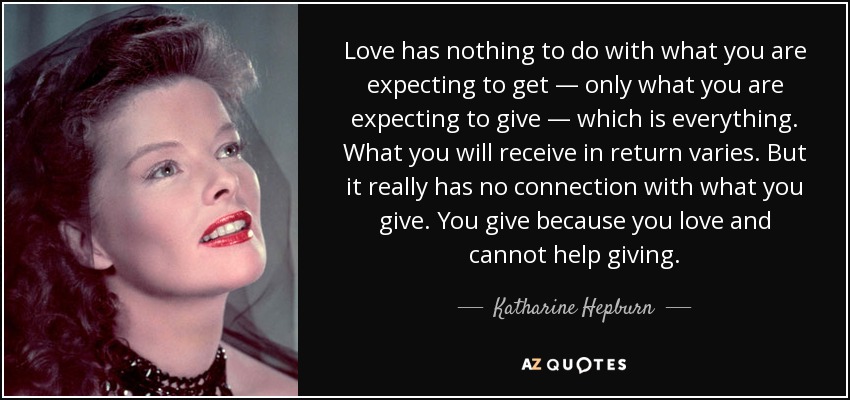 Love has nothing to do with what you are expecting to get — only what you are expecting to give — which is everything. What you will receive in return varies. But it really has no connection with what you give. You give because you love and cannot help giving. - Katharine Hepburn