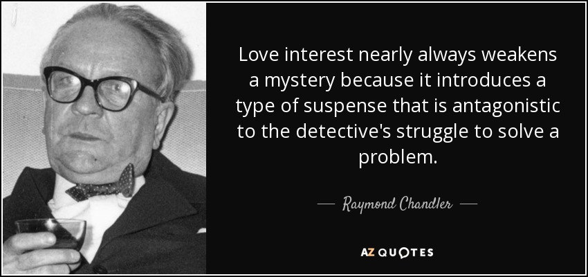 Love interest nearly always weakens a mystery because it introduces a type of suspense that is antagonistic to the detective's struggle to solve a problem. - Raymond Chandler