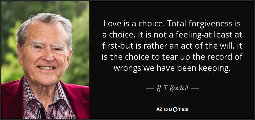 Love is a choice. Total forgiveness is a choice. It is not a feeling-at least at first-but is rather an act of the will. It is the choice to tear up the record of wrongs we have been keeping. - R. T. Kendall