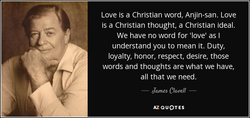 Love is a Christian word, Anjin-san. Love is a Christian thought, a Christian ideal. We have no word for 'love' as I understand you to mean it. Duty, loyalty, honor, respect, desire, those words and thoughts are what we have, all that we need. - James Clavell