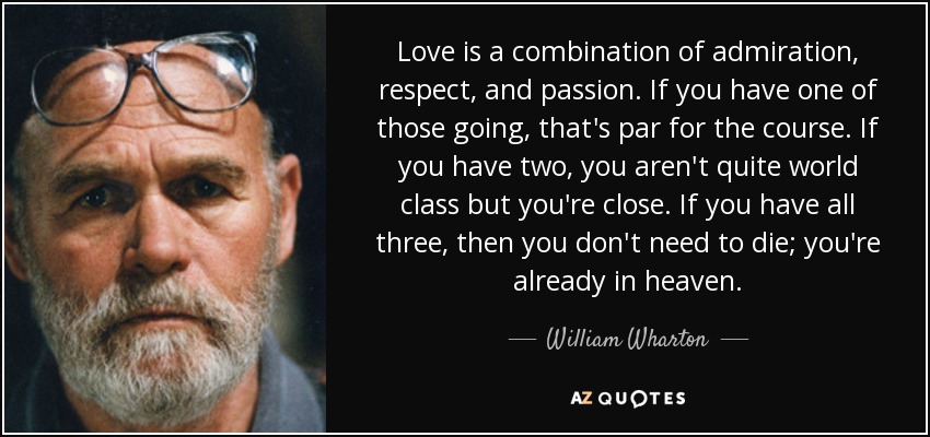 Love is a combination of admiration, respect, and passion. If you have one of those going, that's par for the course. If you have two, you aren't quite world class but you're close. If you have all three, then you don't need to die; you're already in heaven. - William Wharton