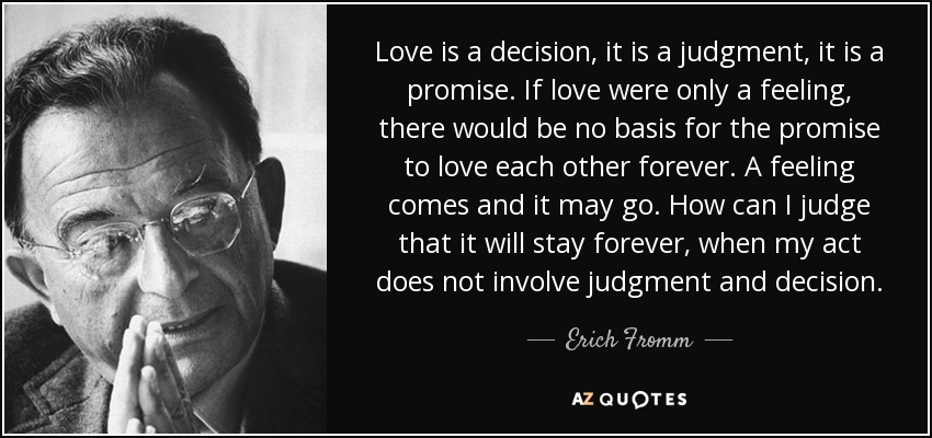 Love is a decision, it is a judgment, it is a promise. If love were only a feeling, there would be no basis for the promise to love each other forever. A feeling comes and it may go. How can I judge that it will stay forever, when my act does not involve judgment and decision. - Erich Fromm