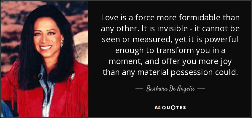 Love is a force more formidable than any other. It is invisible - it cannot be seen or measured, yet it is powerful enough to transform you in a moment, and offer you more joy than any material possession could. - Barbara De Angelis