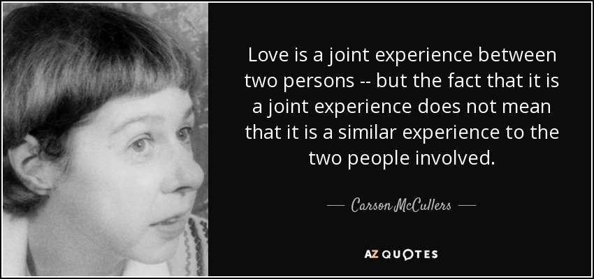 Love is a joint experience between two persons -- but the fact that it is a joint experience does not mean that it is a similar experience to the two people involved. - Carson McCullers