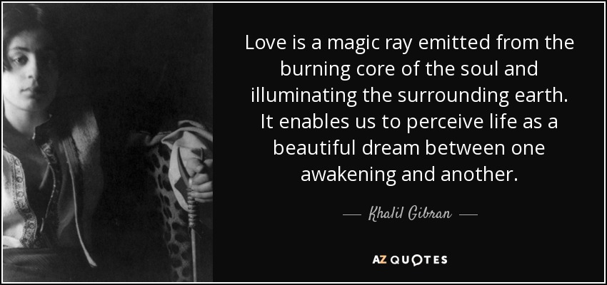 Love is a magic ray emitted from the burning core of the soul and illuminating the surrounding earth. It enables us to perceive life as a beautiful dream between one awakening and another. - Khalil Gibran