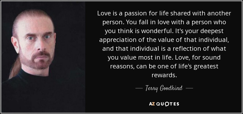 Love is a passion for life shared with another person. You fall in love with a person who you think is wonderful. It's your deepest appreciation of the value of that individual, and that individual is a reflection of what you value most in life. Love, for sound reasons, can be one of life's greatest rewards. - Terry Goodkind