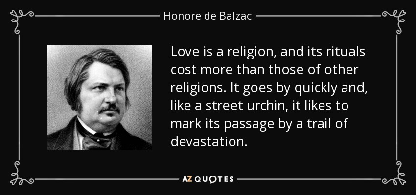 Love is a religion, and its rituals cost more than those of other religions. It goes by quickly and, like a street urchin, it likes to mark its passage by a trail of devastation. - Honore de Balzac