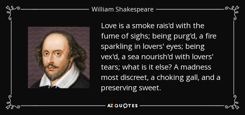 Love is a smoke rais'd with the fume of sighs; being purg'd, a fire sparkling in lovers' eyes; being vex'd, a sea nourish'd with lovers' tears; what is it else? A madness most discreet, a choking gall, and a preserving sweet. - William Shakespeare