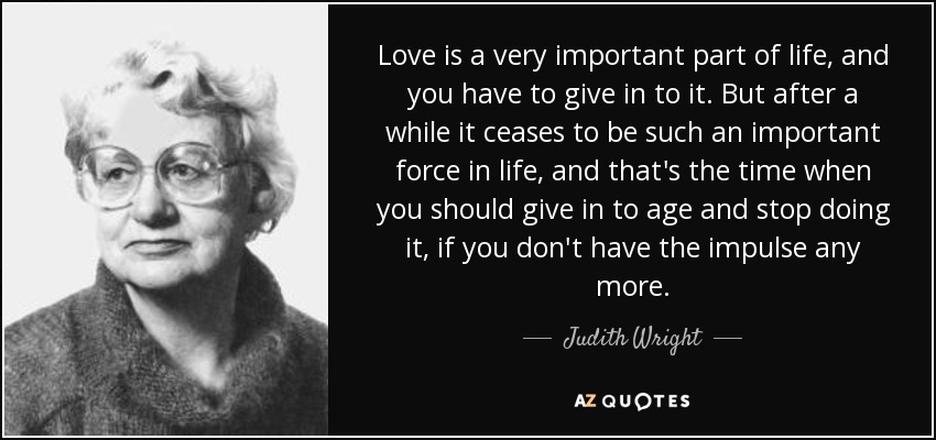 Love is a very important part of life, and you have to give in to it. But after a while it ceases to be such an important force in life, and that's the time when you should give in to age and stop doing it, if you don't have the impulse any more. - Judith Wright