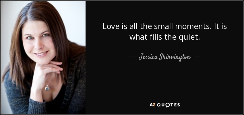 Love is all the small moments. It is what fills the quiet. - Jessica Shirvington