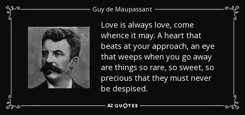 Love is always love, come whence it may. A heart that beats at your approach, an eye that weeps when you go away are things so rare, so sweet, so precious that they must never be despised. - Guy de Maupassant
