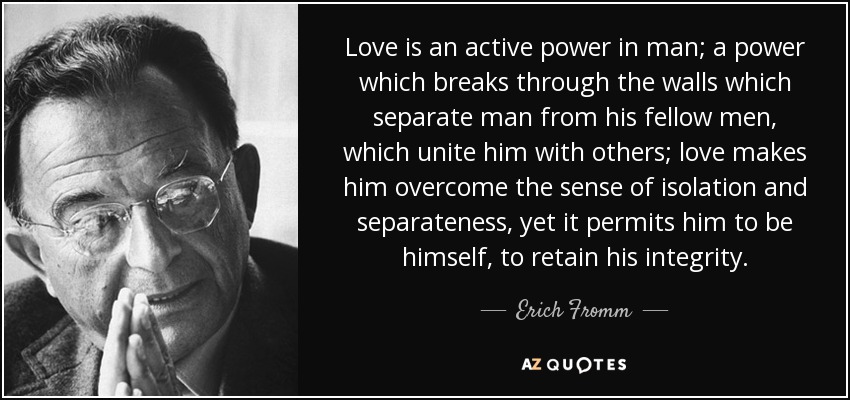 Love is an active power in man; a power which breaks through the walls which separate man from his fellow men, which unite him with others; love makes him overcome the sense of isolation and separateness, yet it permits him to be himself, to retain his integrity. - Erich Fromm