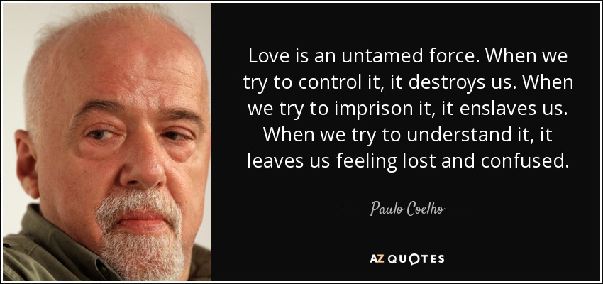 Love is an untamed force. When we try to control it, it destroys us. When we try to imprison it, it enslaves us. When we try to understand it, it leaves us feeling lost and confused. - Paulo Coelho