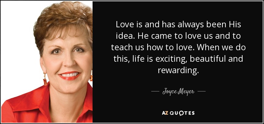 Love is and has always been His idea. He came to love us and to teach us how to love. When we do this, life is exciting, beautiful and rewarding. - Joyce Meyer