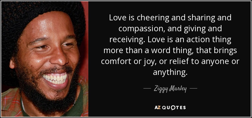 Love is cheering and sharing and compassion, and giving and receiving. Love is an action thing more than a word thing, that brings comfort or joy, or relief to anyone or anything. - Ziggy Marley