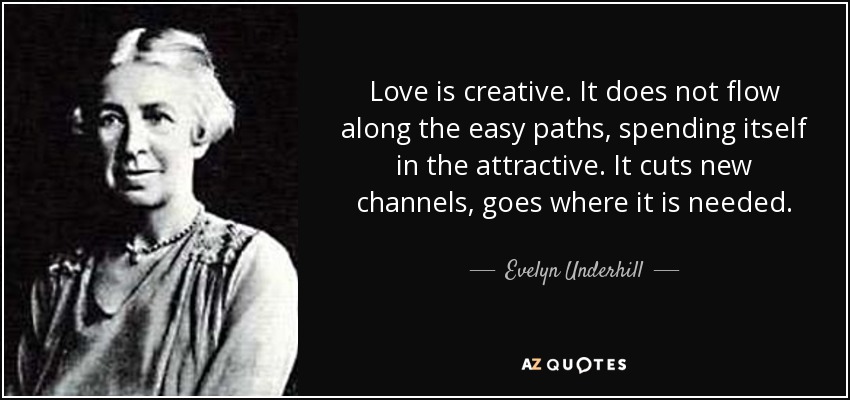 Love is creative. It does not flow along the easy paths, spending itself in the attractive. It cuts new channels, goes where it is needed. - Evelyn Underhill