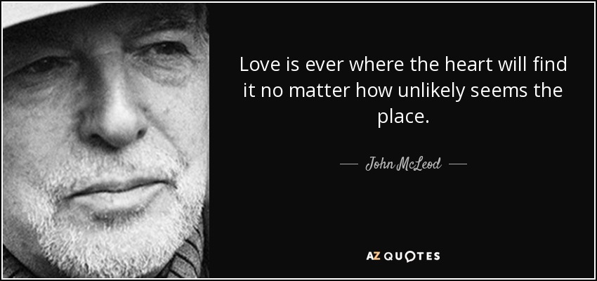 Love is ever where the heart will find it no matter how unlikely seems the place. - John McLeod