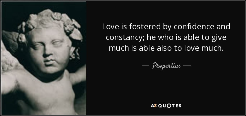 Love is fostered by confidence and constancy; he who is able to give much is able also to love much. - Propertius