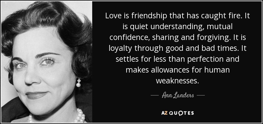 Love is friendship that has caught fire. It is quiet understanding, mutual confidence, sharing and forgiving. It is loyalty through good and bad times. It settles for less than perfection and makes allowances for human weaknesses. - Ann Landers