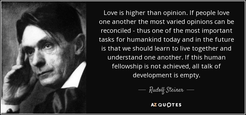 Love is higher than opinion. If people love one another the most varied opinions can be reconciled - thus one of the most important tasks for humankind today and in the future is that we should learn to live together and understand one another. If this human fellowship is not achieved, all talk of development is empty. - Rudolf Steiner