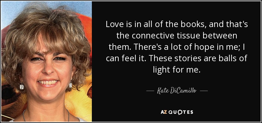 Love is in all of the books, and that's the connective tissue between them. There's a lot of hope in me; I can feel it. These stories are balls of light for me. - Kate DiCamillo