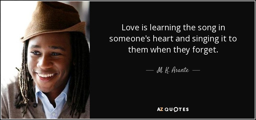 Love is learning the song in someone's heart and singing it to them when they forget. - M. K. Asante