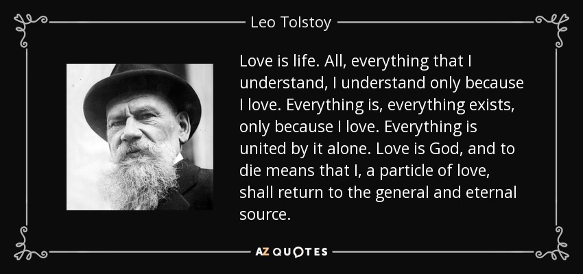 Love is life. All, everything that I understand, I understand only because I love. Everything is, everything exists, only because I love. Everything is united by it alone. Love is God, and to die means that I, a particle of love, shall return to the general and eternal source. - Leo Tolstoy