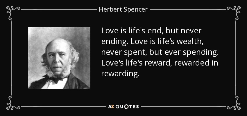 Love is life's end, but never ending. Love is life's wealth, never spent, but ever spending. Love's life's reward, rewarded in rewarding. - Herbert Spencer