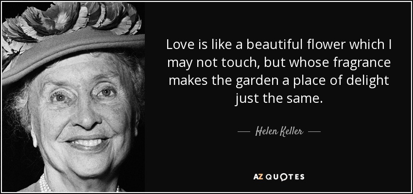 Love is like a beautiful flower which I may not touch, but whose fragrance makes the garden a place of delight just the same. - Helen Keller