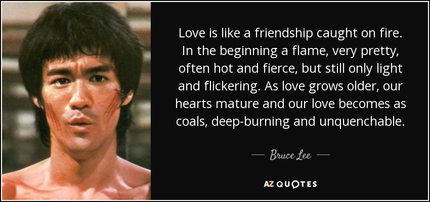Love is like a friendship caught on fire. In the beginning a flame, very pretty, often hot and fierce, but still only light and flickering. As love grows older, our hearts mature and our love becomes as coals, deep-burning and unquenchable. - Bruce Lee