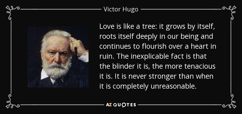 Love is like a tree: it grows by itself, roots itself deeply in our being and continues to flourish over a heart in ruin. The inexplicable fact is that the blinder it is, the more tenacious it is. It is never stronger than when it is completely unreasonable. - Victor Hugo