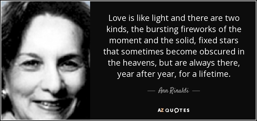 Love is like light and there are two kinds, the bursting fireworks of the moment and the solid, fixed stars that sometimes become obscured in the heavens, but are always there, year after year, for a lifetime. - Ann Rinaldi